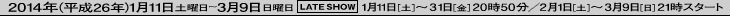 2014年1月11日（土）〜3月9日（日）　レイトショー　1月11日（土）から31日（金）までは20時50分開映　2月1日（土）から3月9日（日）までは21時開映