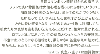 
日活ロマンポルノ黎明期からの旗手で、ソフトで淡い雰囲気は女性心理を描くのにふさわしいタッチ。加藤彰の映画の女たちは、愛と性のなかでうつろい、たゆたってぼんやりとした心象を浮かび上がらせる。ときに鋭い狂気となり、たがの外れた性欲に耽溺しても、彼女たちの表情も姿も美しくとらえることだけは、絶対に貫かれる。ロマンポルノにおいて、性の対象となった女たちの守護者。不意に血みどろになる極端さも、柔らかさの基盤ゆえの魅力だ。
男たちよ、女たちよ。今こそ、加藤彰の世界に身をゆだねよ───
text by 真魚八重子（映画評論家）
