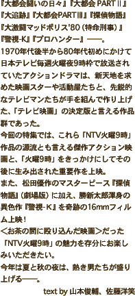 『大都会闘いの日々』『大都会 PARTⅡ』『大追跡』『大都会 PARTⅢ』『探偵物語』『大激闘マッドポリス'80（特命刑事）』『警視-K』『プロハンター』──。1970年代後半から80年代初めにかけて日本テレビ毎週火曜夜9時枠で放送されていたアクションドラマは、新天地を求めた映画スターや活動屋たちと、先鋭的なテレビマンたちが手を組んで作り上げた、「テレビ映画」の決定版と言える作品群であった。今回の特集では、これら「NTV火曜9時」作品の源流とも言える傑作アクション映画と、「火曜9時」をきっかけにしてその後に生み出された重要作を上映。また、松田優作のマスターピース『探偵物語』（劇場版）に加え、勝新太郎渾身の異色作『警視-Ｋ』を奇跡の16mmフィルム上映！＜お茶の間に殴り込んだ映画＞だった「NTV火曜9時」の魅力を存分にお楽しみいただきたい。今年は夏と秋の夜は、熱き男たちが盛り上げる──。text by 山本俊輔、佐藤洋笑