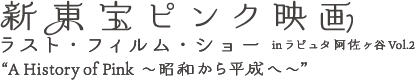 新東宝ピンク映画 ラスト・フィルム・ショー inラピュタ阿佐ヶ谷 Vol.2　“A History of Pink 〜昭和から平成へ〜”