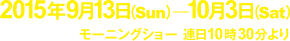 2015年9月13日（日）〜10月3日（土）モーニングショー　連日10時30分より